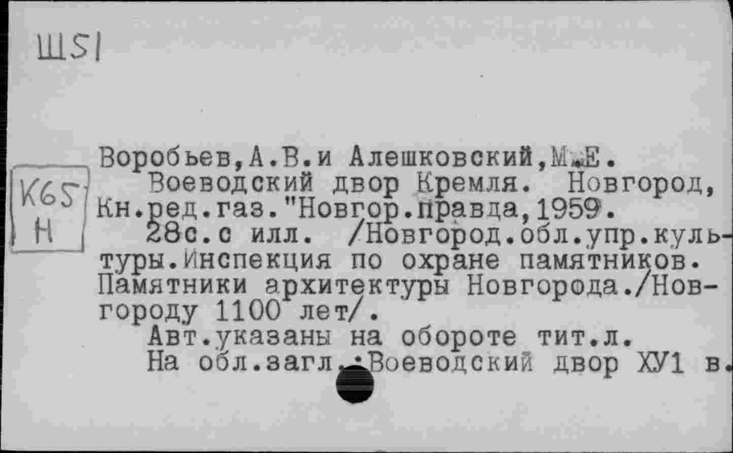 ﻿lUSI
Воробьев,A.В.и Алешковский,.
Воеводский двор Кремля. Новгород, Л û Кн.ред.газ."Новгор.правда, 1959.
п і 28с. с илл. /Новгород.обл.упр.культуры, инспекция по охране памятников. Памятники архитектуры Новгорода./Новгороду 1100 лет/.
Авт.указаны на обороте тит.л.
На обл.загл^Воеводский двор ХУ1 в.